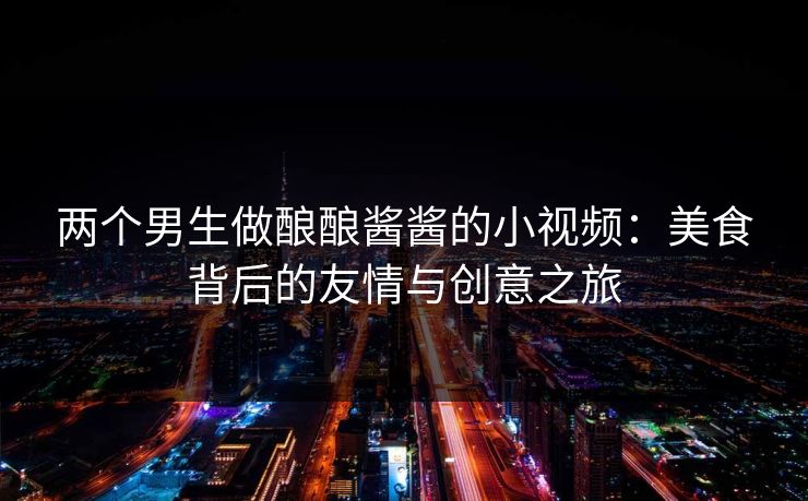 两个男生做酿酿酱酱的小视频:美食背后的友情与创意之旅 第1张 两个男生做酿酿酱酱的小视频:美食背后的友情与创意之旅 第1张
