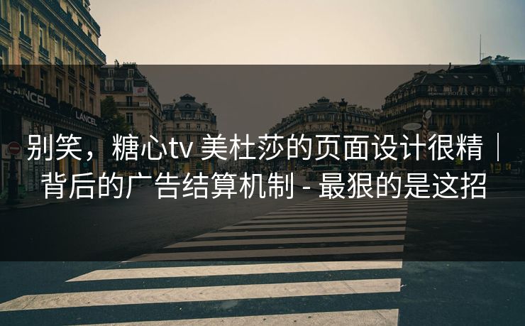 别笑，糖心tv 美杜莎的页面设计很精｜背后的广告结算机制 - 最狠的是这招