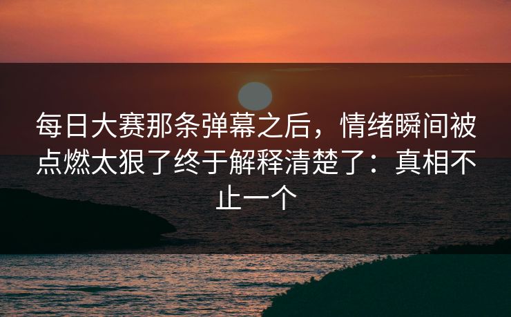 每日大赛那条弹幕之后，情绪瞬间被点燃太狠了终于解释清楚了：真相不止一个