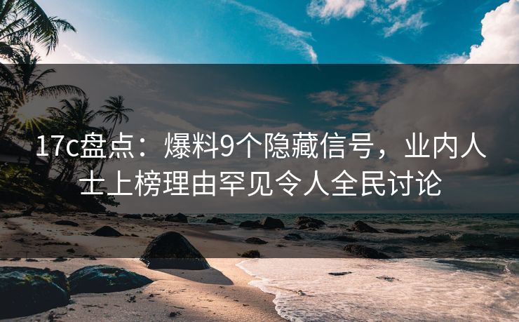 17c盘点：爆料9个隐藏信号，业内人士上榜理由罕见令人全民讨论