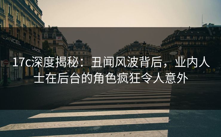 17c深度揭秘：丑闻风波背后，业内人士在后台的角色疯狂令人意外