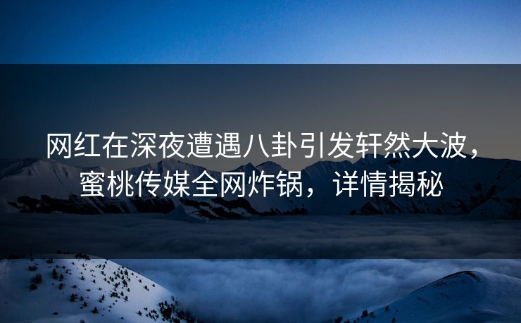 网红在深夜遭遇八卦引发轩然大波，蜜桃传媒全网炸锅，详情揭秘
