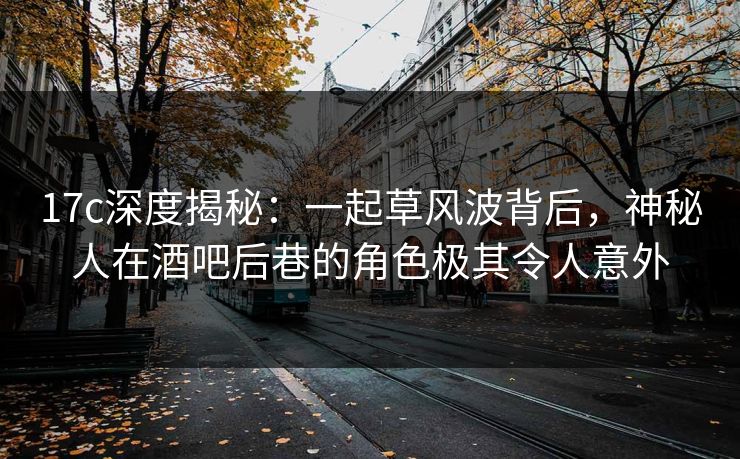 17c深度揭秘：一起草风波背后，神秘人在酒吧后巷的角色极其令人意外