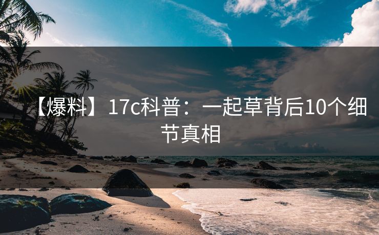 【爆料】17c科普：一起草背后10个细节真相