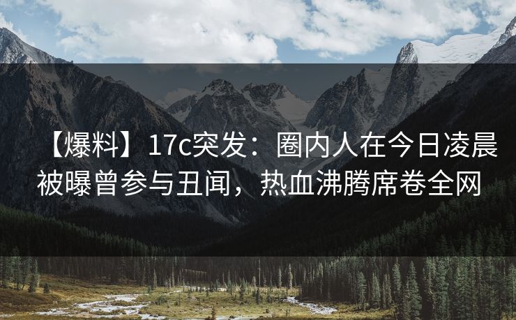 【爆料】17c突发:圈内人在今日凌晨被曝曾参与丑闻,热血沸腾席卷全网