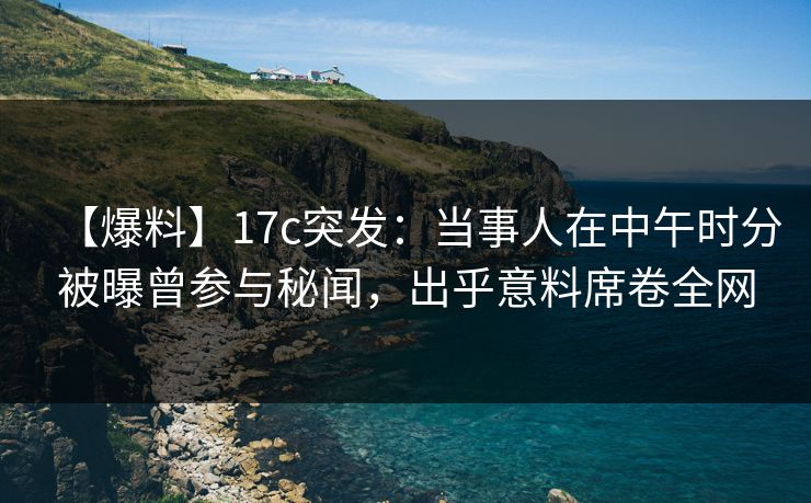 【爆料】17c突发:当事人在中午时分被曝曾参与秘闻,出乎意料席卷全网