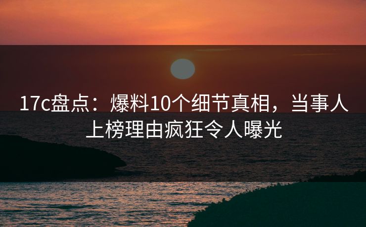 17c盘点:爆料10个细节真相,当事人上榜理由疯狂令人曝光