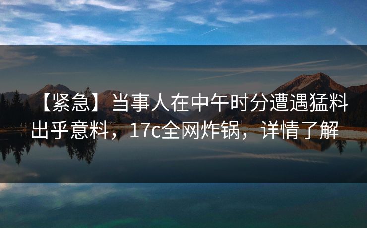 【紧急】当事人在中午时分遭遇猛料出乎意料,17c全网炸锅,详情了解