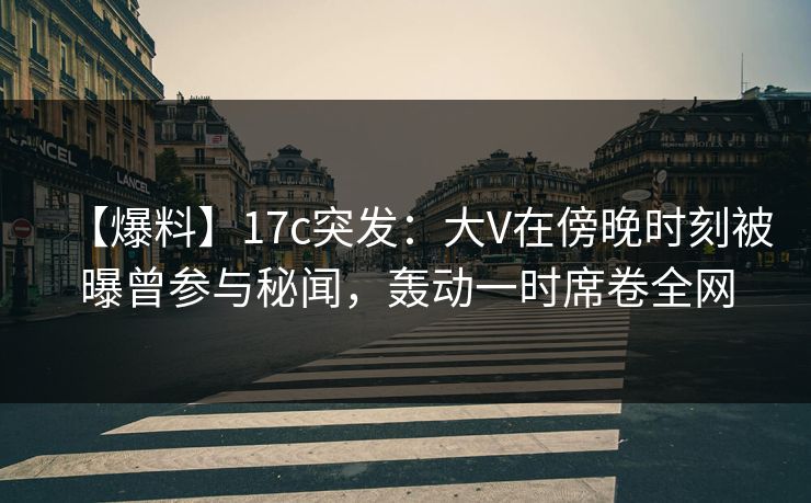 【爆料】17c突发:大V在傍晚时刻被曝曾参与秘闻,轰动一时席卷全网