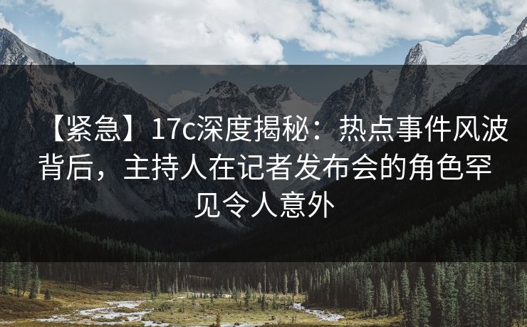 【紧急】17c深度揭秘:热点事件风波背后,主持人在记者发布会的角色罕见令人意外