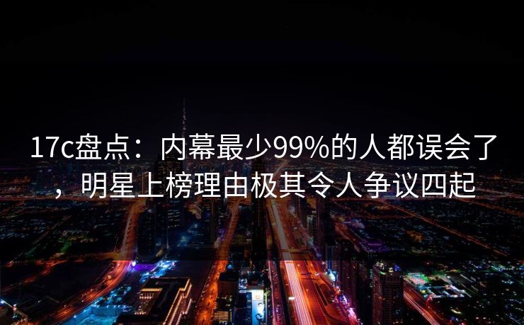 17c盘点:内幕最少99%的人都误会了,明星上榜理由极其令人争议四起
