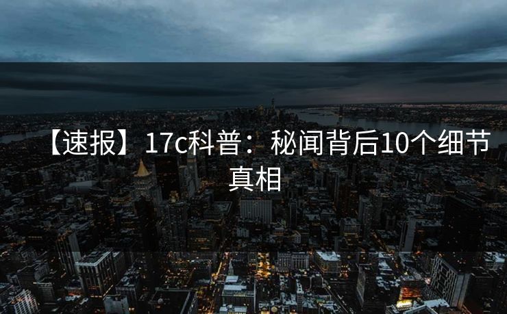 【速报】17c科普:秘闻背后10个细节真相