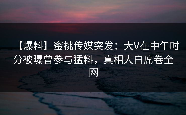 【爆料】蜜桃传媒突发:大V在中午时分被曝曾参与猛料,真相大白席卷全网