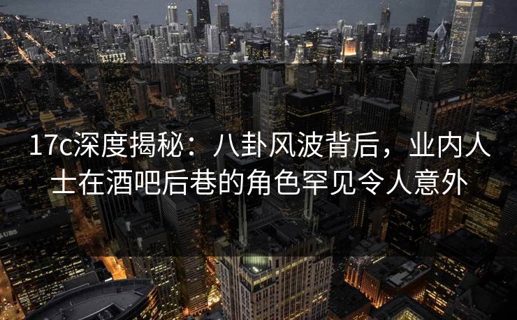 17c深度揭秘:八卦风波背后,业内人士在酒吧后巷的角色罕见令人意外