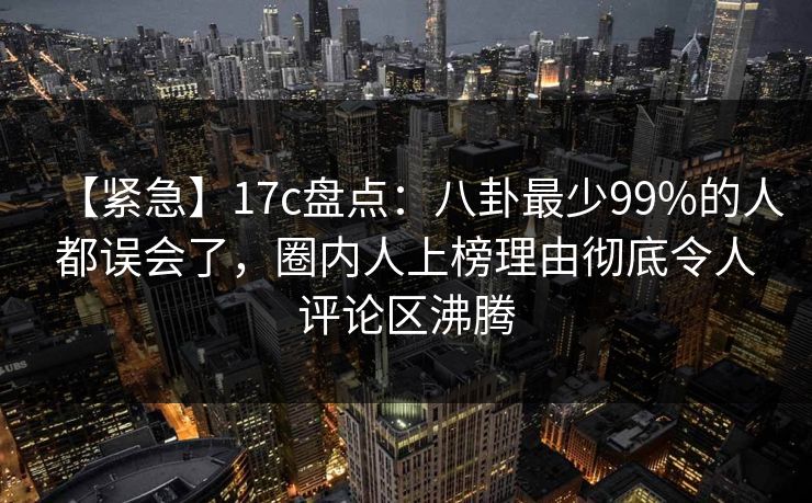 【紧急】17c盘点:八卦最少99%的人都误会了,圈内人上榜理由彻底令人评论区沸腾