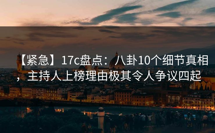 【紧急】17c盘点：八卦10个细节真相，主持人上榜理由极其令人争议四起