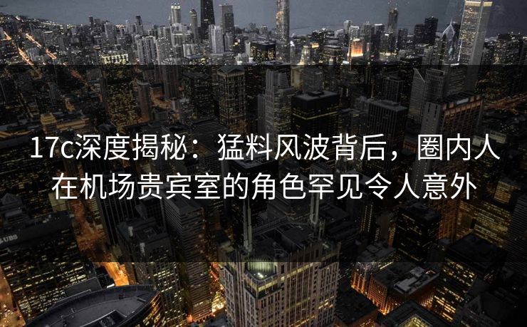 17c深度揭秘:猛料风波背后,圈内人在机场贵宾室的角色罕见令人意外
