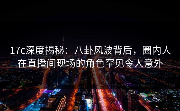 17c深度揭秘:八卦风波背后,圈内人在直播间现场的角色罕见令人意外