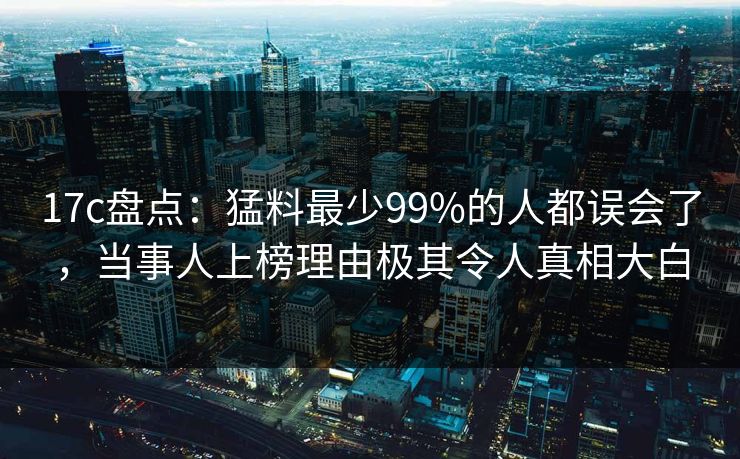 17c盘点:猛料最少99%的人都误会了,当事人上榜理由极其令人真相大白