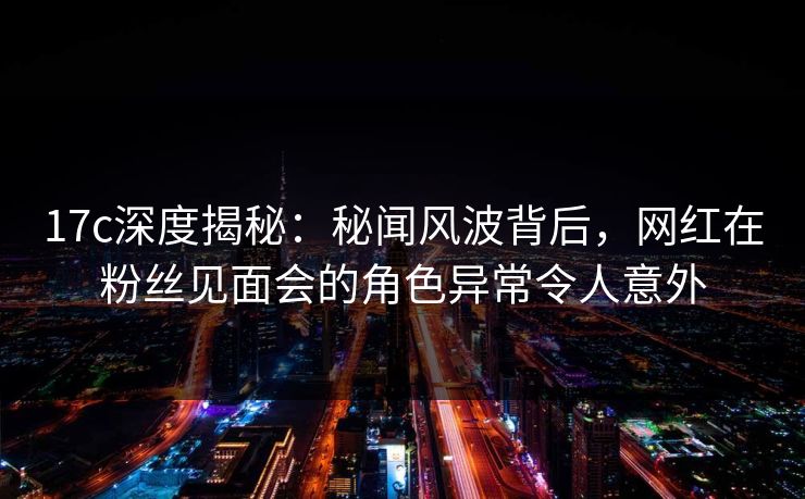17c深度揭秘:秘闻风波背后,网红在粉丝见面会的角色异常令人意外