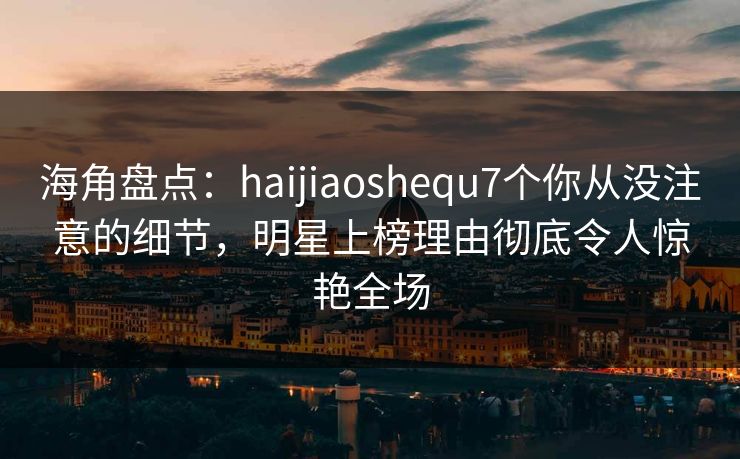海角盘点:haijiaoshequ7个你从没注意的细节,明星上榜理由彻底令人惊艳全场