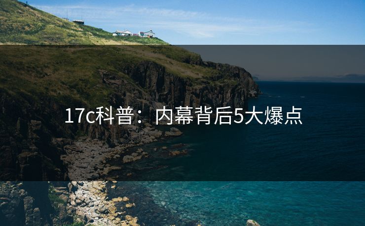 17c科普:内幕背后5大爆点 17c科普:内幕背后5大爆点