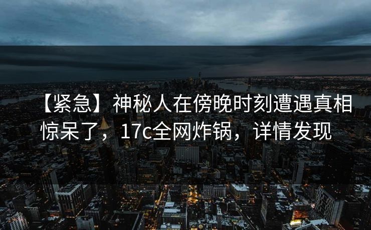 【紧急】神秘人在傍晚时刻遭遇真相惊呆了，17c全网炸锅，详情发现