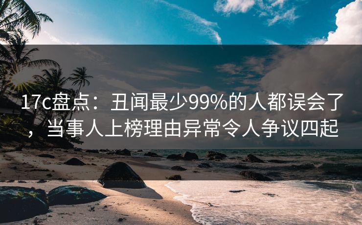 17c盘点:丑闻最少99%的人都误会了,当事人上榜理由异常令人争议四起