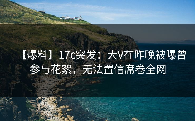 【爆料】17c突发：大V在昨晚被曝曾参与花絮，无法置信席卷全网