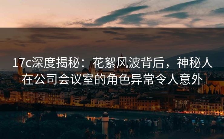 17c深度揭秘:花絮风波背后,神秘人在公司会议室的角色异常令人意外