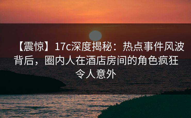 【震惊】17c深度揭秘:热点事件风波背后,圈内人在酒店房间的角色疯狂令人意外