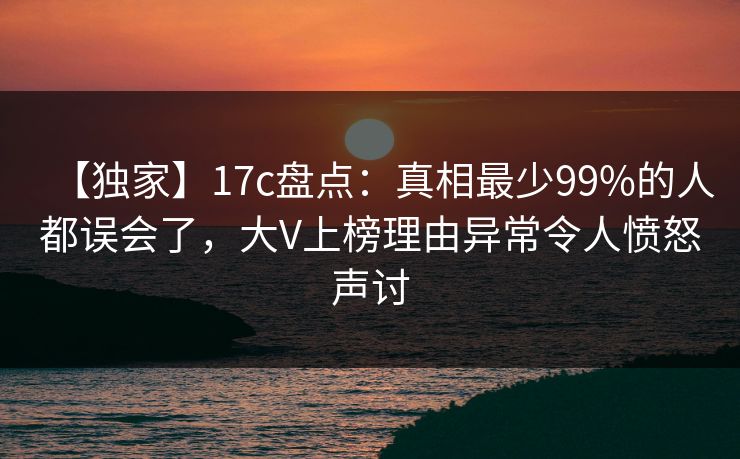 【独家】17c盘点:真相最少99%的人都误会了,大V上榜理由异常令人愤怒声讨