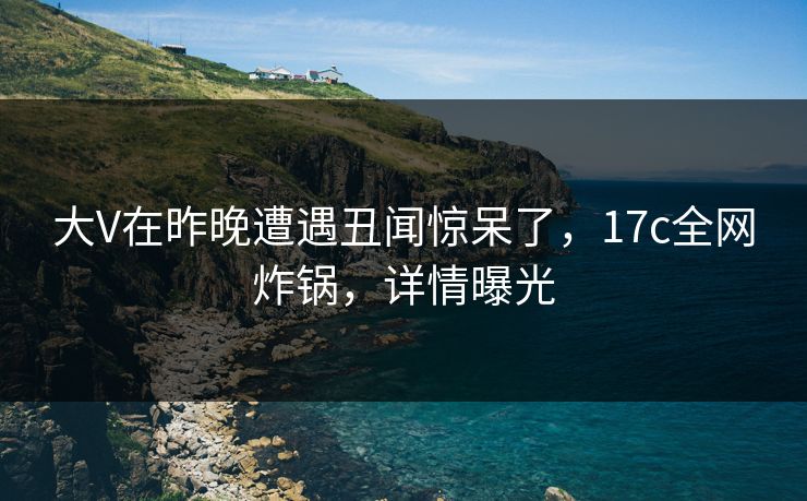 大V在昨晚遭遇丑闻惊呆了,17c全网炸锅,详情曝光