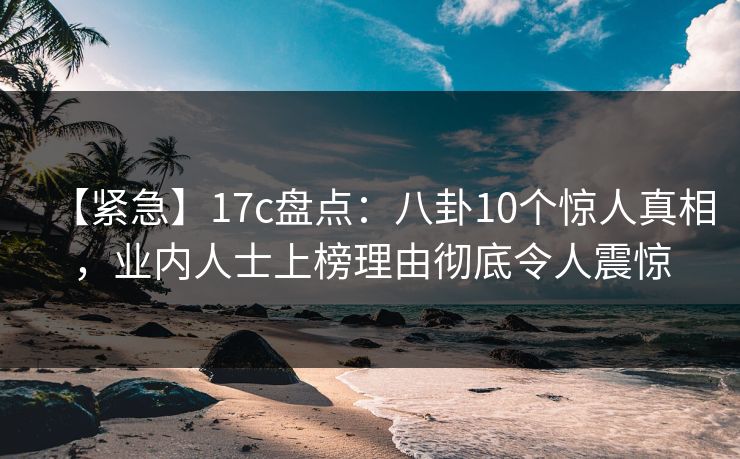 【紧急】17c盘点：八卦10个惊人真相，业内人士上榜理由彻底令人震惊