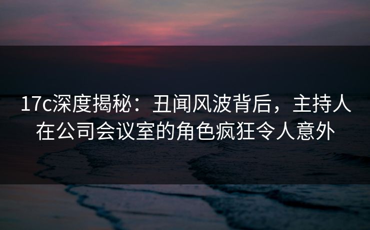 17c深度揭秘:丑闻风波背后,主持人在公司会议室的角色疯狂令人意外