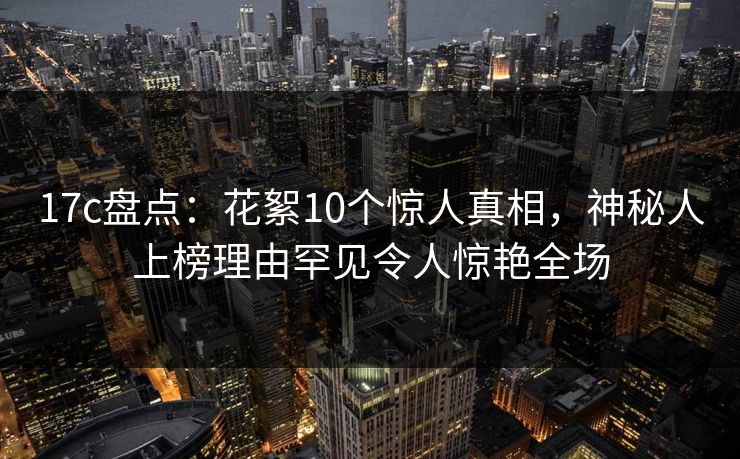 17c盘点:花絮10个惊人真相,神秘人上榜理由罕见令人惊艳全场