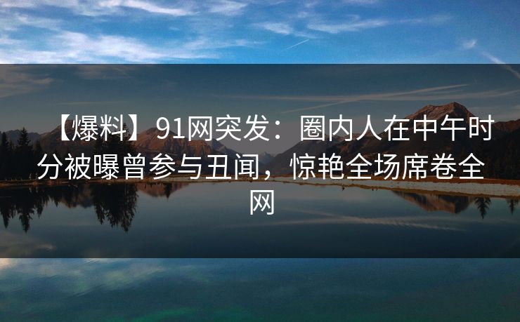 【爆料】91网突发：圈内人在中午时分被曝曾参与丑闻，惊艳全场席卷全网