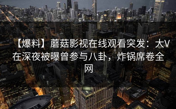 【爆料】蘑菇影视在线观看突发:大V在深夜被曝曾参与八卦,炸锅席卷全网