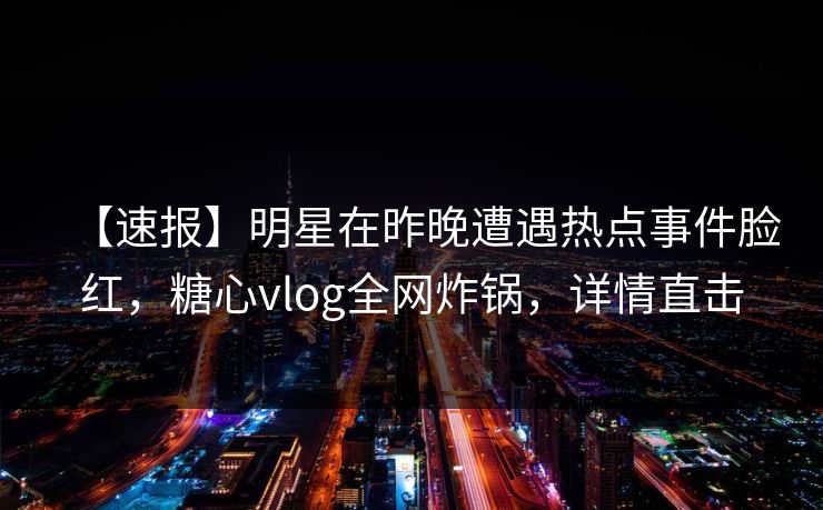 【速报】明星在昨晚遭遇热点事件脸红,糖心vlog全网炸锅,详情直击