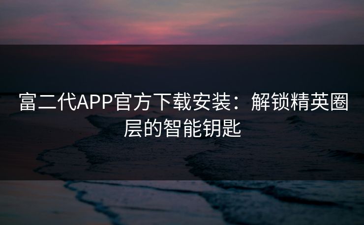 富二代APP官方下载安装:解锁精英圈层的智能钥匙