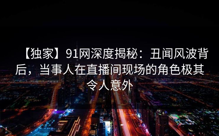 【独家】91网深度揭秘：丑闻风波背后，当事人在直播间现场的角色极其令人意外