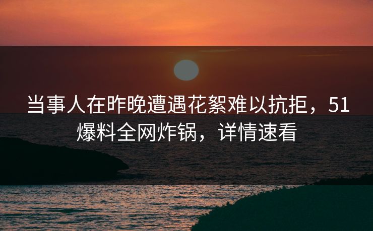 当事人在昨晚遭遇花絮难以抗拒，51爆料全网炸锅，详情速看