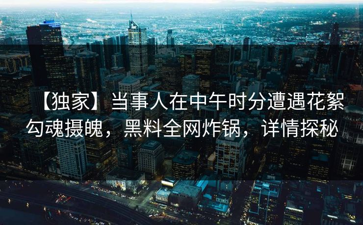 【独家】当事人在中午时分遭遇花絮勾魂摄魄，黑料全网炸锅，详情探秘