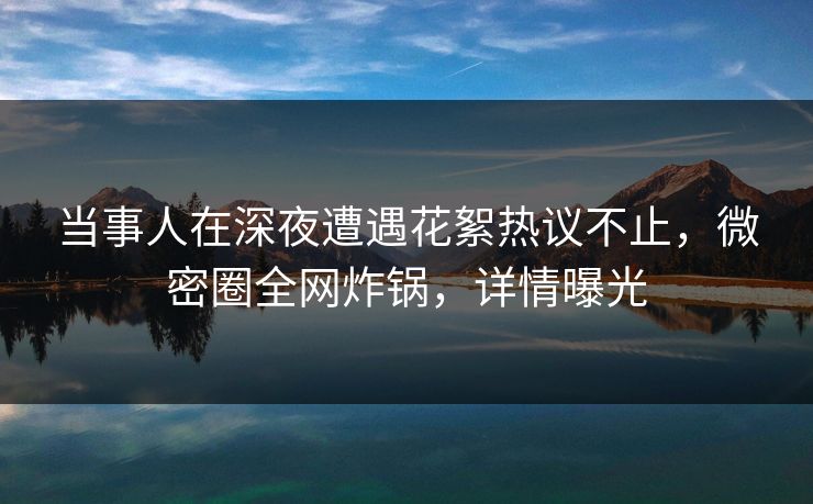 当事人在深夜遭遇花絮热议不止,微密圈全网炸锅,详情曝光 当事人在深夜遭遇花絮热议不止,微密圈全网炸锅,详情曝光