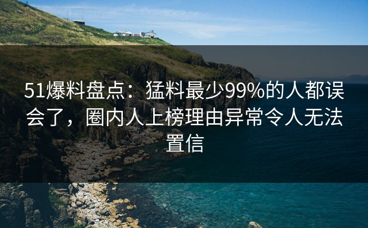 51爆料盘点：猛料最少99%的人都误会了，圈内人上榜理由异常令人无法置信