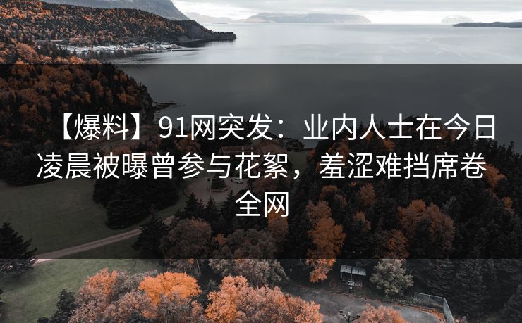 【爆料】91网突发:业内人士在今日凌晨被曝曾参与花絮,羞涩难挡席卷全网 【爆料】91网突发:业内人士在今日凌晨被曝曾参与花絮,羞涩难挡席卷全网