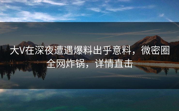 大V在深夜遭遇爆料出乎意料,微密圈全网炸锅,详情直击 大V在深夜遭遇爆料出乎意料,微密圈全网炸锅,详情直击