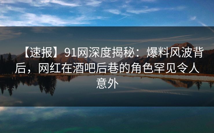 【速报】91网深度揭秘：爆料风波背后，网红在酒吧后巷的角色罕见令人意外