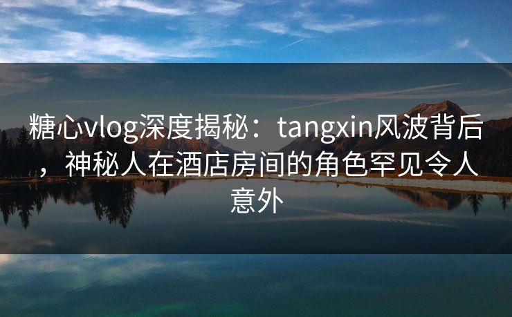 糖心vlog深度揭秘:tangxin风波背后,神秘人在酒店房间的角色罕见令人意外 糖心vlog深度揭秘:tangxin风波背后,神秘人在酒店房间的角色罕见令人意外