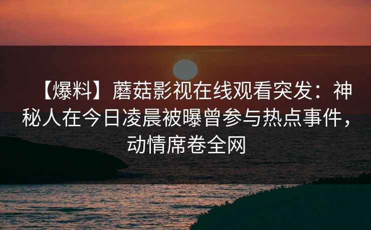 【爆料】蘑菇影视在线观看突发：神秘人在今日凌晨被曝曾参与热点事件，动情席卷全网